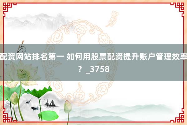 配资网站排名第一 如何用股票配资提升账户管理效率？_3758