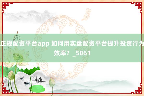 正规配资平台app 如何用实盘配资平台提升投资行为效率？_5061