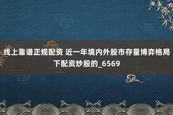 线上靠谱正规配资 近一年境内外股市存量博弈格局下配资炒股的_6569