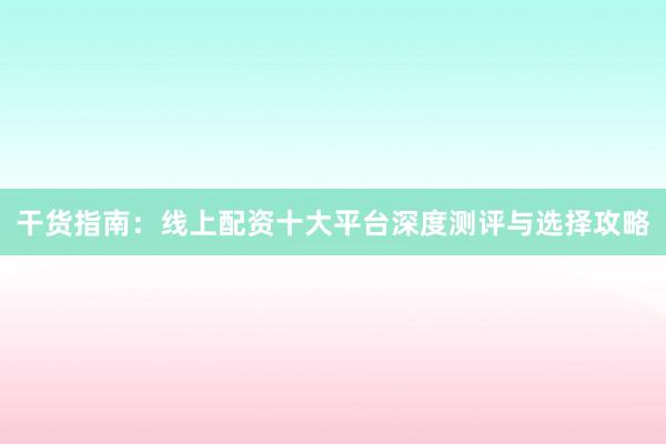 干货指南：线上配资十大平台深度测评与选择攻略