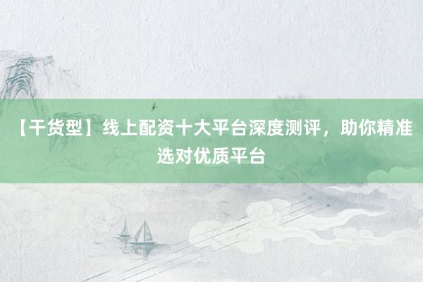 【干货型】线上配资十大平台深度测评，助你精准选对优质平台