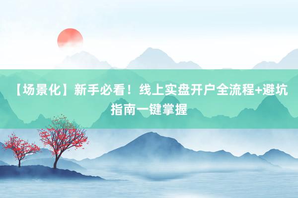 【场景化】新手必看！线上实盘开户全流程+避坑指南一键掌握
