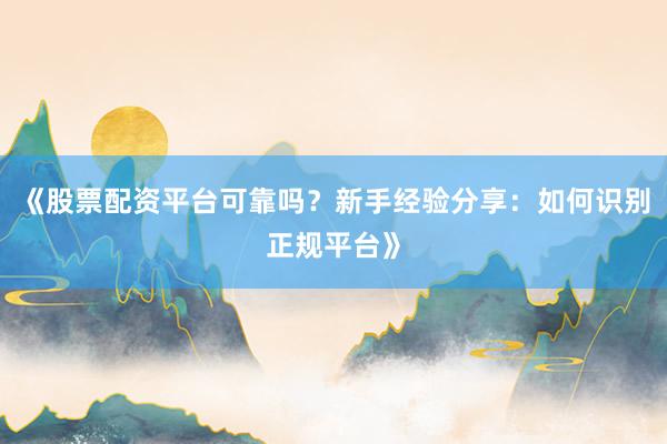 《股票配资平台可靠吗？新手经验分享：如何识别正规平台》