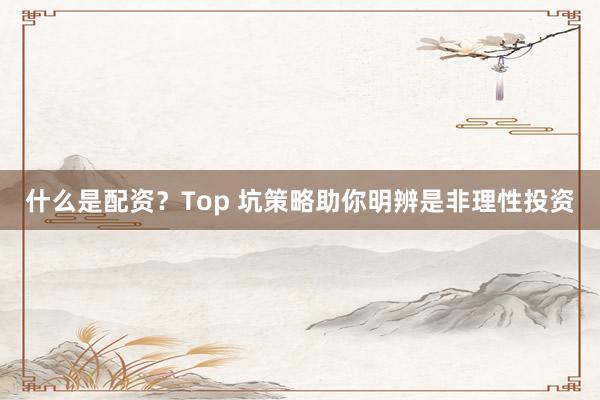 什么是配资？Top 坑策略助你明辨是非理性投资