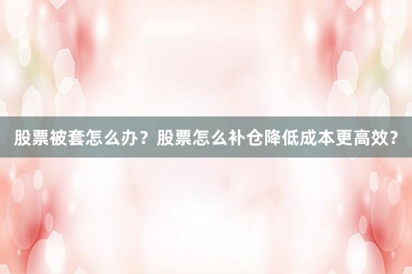 股票被套怎么办？股票怎么补仓降低成本更高效？
