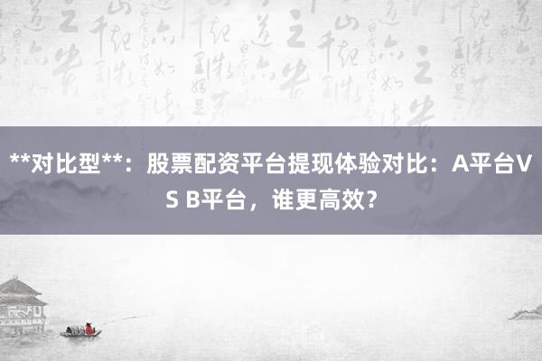 **对比型**：股票配资平台提现体验对比：A平台VS B平台，谁更高效？