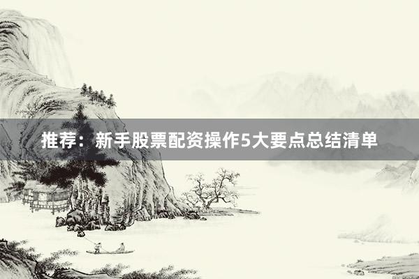 推荐：新手股票配资操作5大要点总结清单