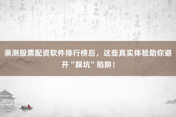 亲测股票配资软件排行榜后，这些真实体验助你避开“踩坑”陷阱！