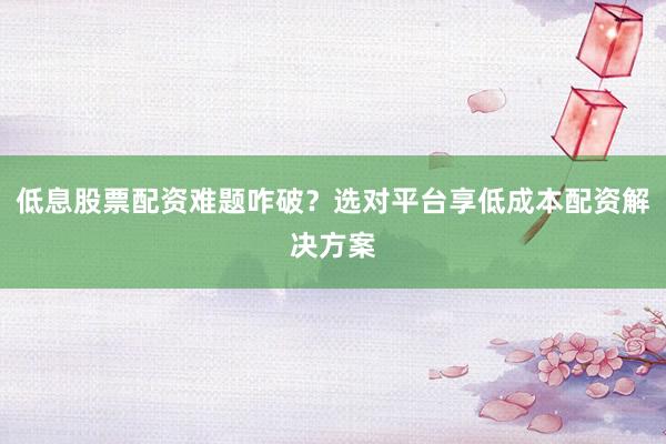 低息股票配资难题咋破？选对平台享低成本配资解决方案