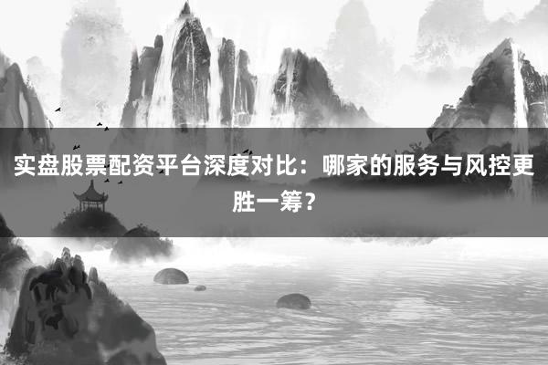 实盘股票配资平台深度对比：哪家的服务与风控更胜一筹？