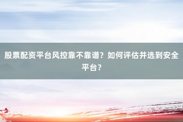 股票配资平台风控靠不靠谱？如何评估并选到安全平台？