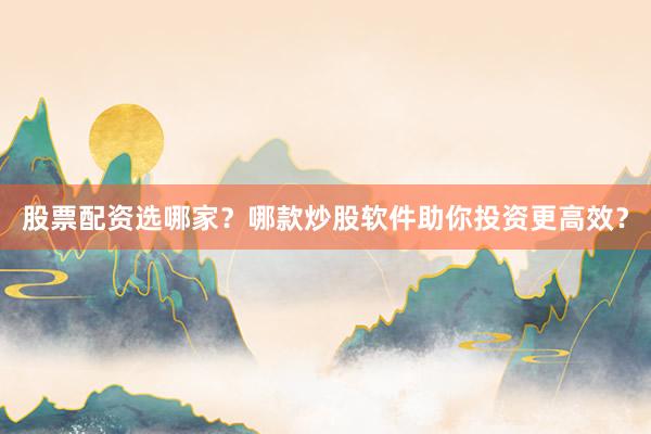 股票配资选哪家？哪款炒股软件助你投资更高效？