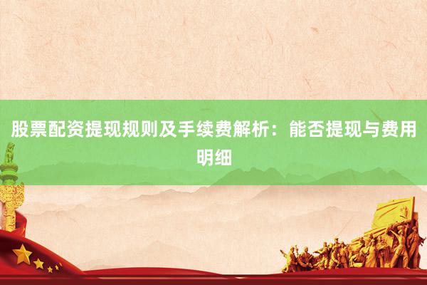 股票配资提现规则及手续费解析：能否提现与费用明细