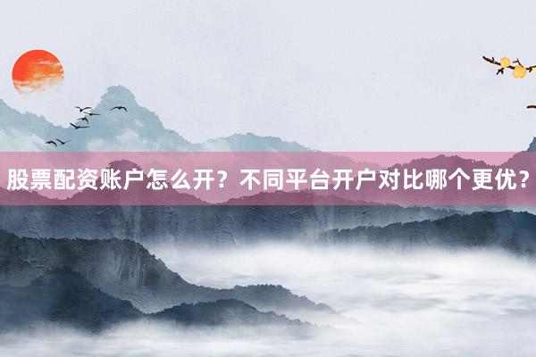 股票配资账户怎么开？不同平台开户对比哪个更优？