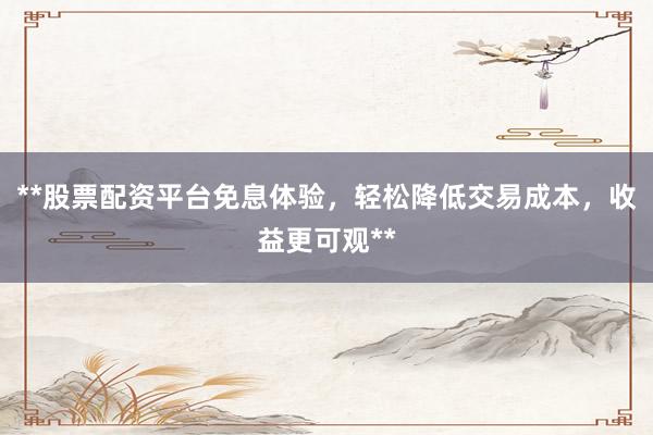 **股票配资平台免息体验，轻松降低交易成本，收益更可观**