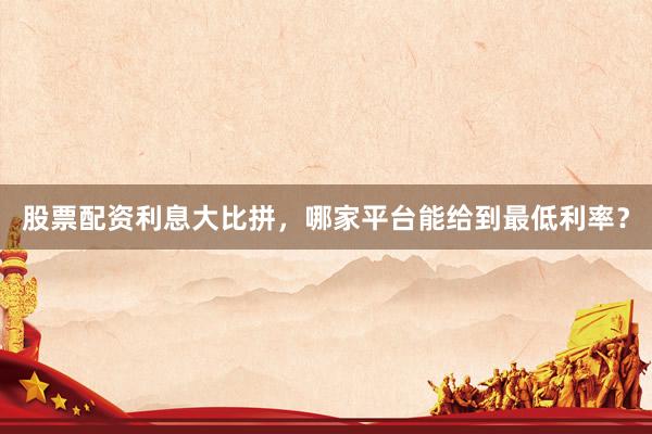 股票配资利息大比拼，哪家平台能给到最低利率？