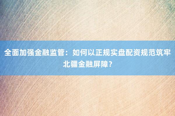 全面加强金融监管：如何以正规实盘配资规范筑牢北疆金融屏障？