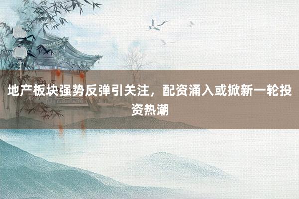 地产板块强势反弹引关注，配资涌入或掀新一轮投资热潮