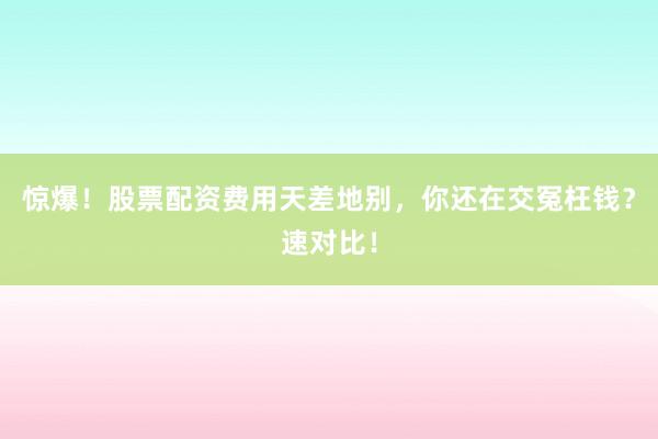 惊爆！股票配资费用天差地别，你还在交冤枉钱？速对比！