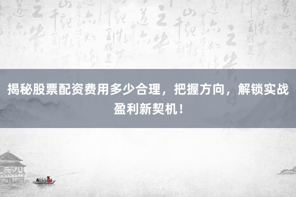 揭秘股票配资费用多少合理，把握方向，解锁实战盈利新契机！