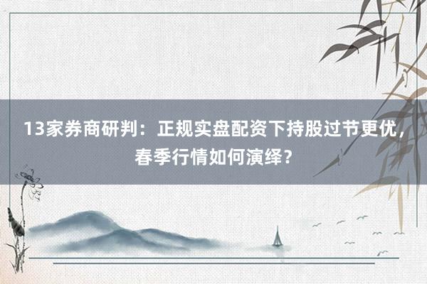 13家券商研判：正规实盘配资下持股过节更优，春季行情如何演绎？
