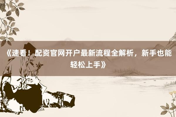 《速看！配资官网开户最新流程全解析，新手也能轻松上手》
