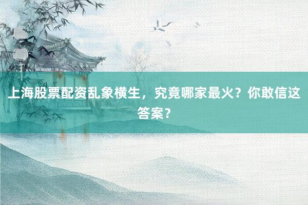 上海股票配资乱象横生，究竟哪家最火？你敢信这答案？