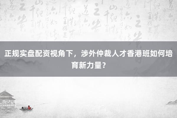正规实盘配资视角下，涉外仲裁人才香港班如何培育新力量？