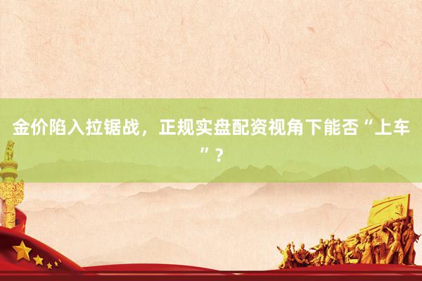 金价陷入拉锯战，正规实盘配资视角下能否“上车”？