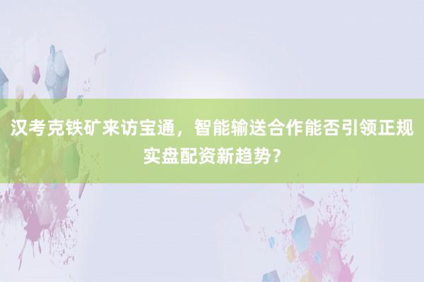 汉考克铁矿来访宝通，智能输送合作能否引领正规实盘配资新趋势？