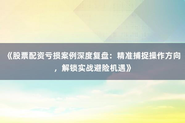 《股票配资亏损案例深度复盘：精准捕捉操作方向，解锁实战避险机遇》