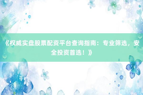 《权威实盘股票配资平台查询指南：专业筛选，安全投资首选！》