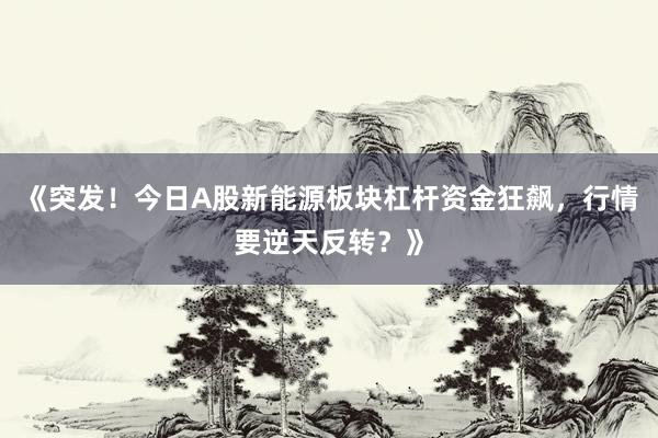 《突发！今日A股新能源板块杠杆资金狂飙，行情要逆天反转？》