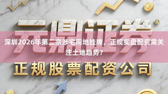 深圳2026年第二宗涉宅用地挂牌,正规实盘配资需关注土地趋势?