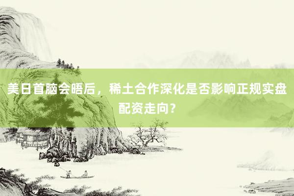 美日首脑会晤后，稀土合作深化是否影响正规实盘配资走向？