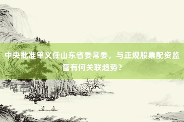 中央批准单义任山东省委常委,与正规股票配资监管有何关联趋势?