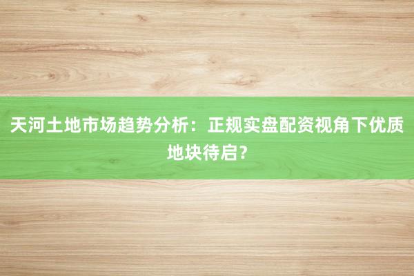 天河土地市场趋势分析：正规实盘配资视角下优质地块待启？