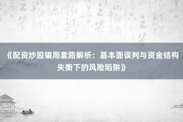 《配资炒股骗局套路解析:基本面误判与资金结构失衡下的风险陷阱》