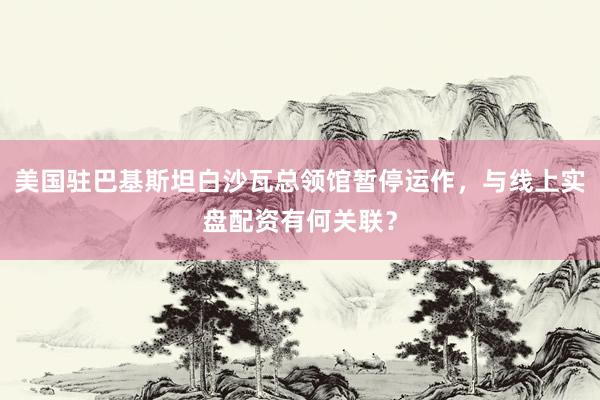 美国驻巴基斯坦白沙瓦总领馆暂停运作，与线上实盘配资有何关联？