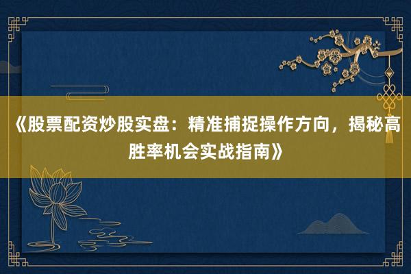 《股票配资炒股实盘：精准捕捉操作方向，揭秘高胜率机会实战指南》