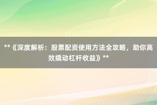 **《深度解析：股票配资使用方法全攻略，助你高效撬动杠杆收益》**