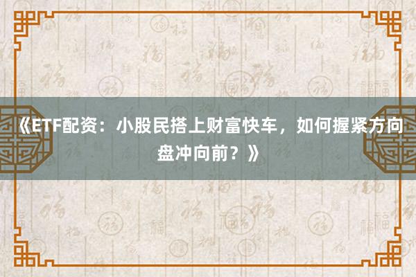 《ETF配资：小股民搭上财富快车，如何握紧方向盘冲向前？》