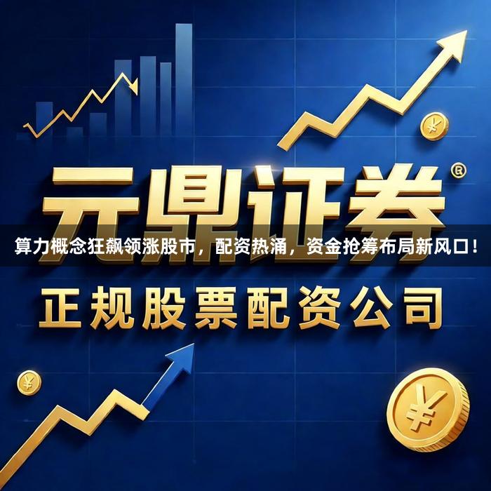 算力概念狂飙领涨股市，配资热涌，资金抢筹布局新风口！