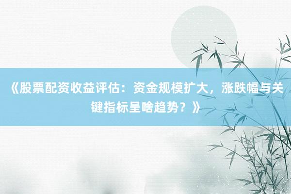 《股票配资收益评估：资金规模扩大，涨跌幅与关键指标呈啥趋势？》