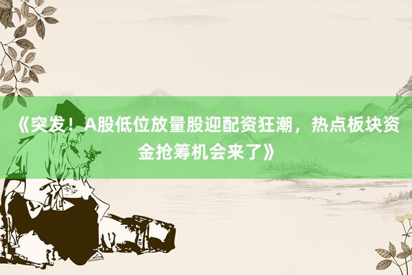 《突发！A股低位放量股迎配资狂潮，热点板块资金抢筹机会来了》