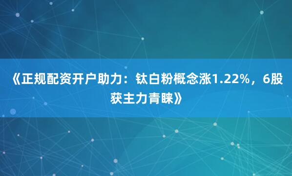 《正规配资开户助力：钛白粉概念涨1.22%，6股获主力青睐》