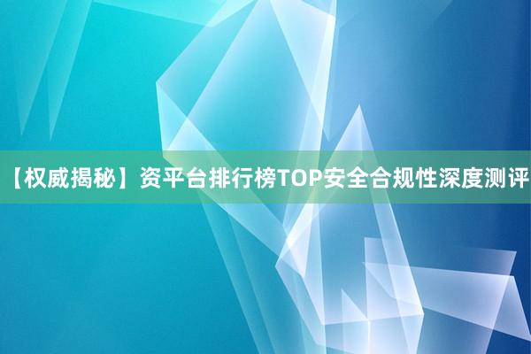 【权威揭秘】资平台排行榜TOP安全合规性深度测评