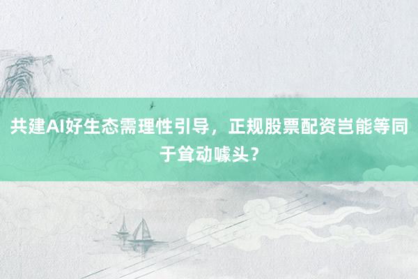 共建AI好生态需理性引导，正规股票配资岂能等同于耸动噱头？