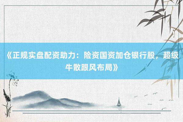 《正规实盘配资助力:险资国资加仓银行股,超级牛散跟风布局》