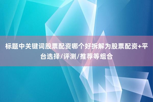 标题中关键词股票配资哪个好拆解为股票配资+平台选择/评测/推荐等组合
